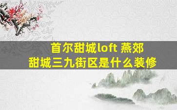 首尔甜城loft 燕郊甜城三九街区是什么装修